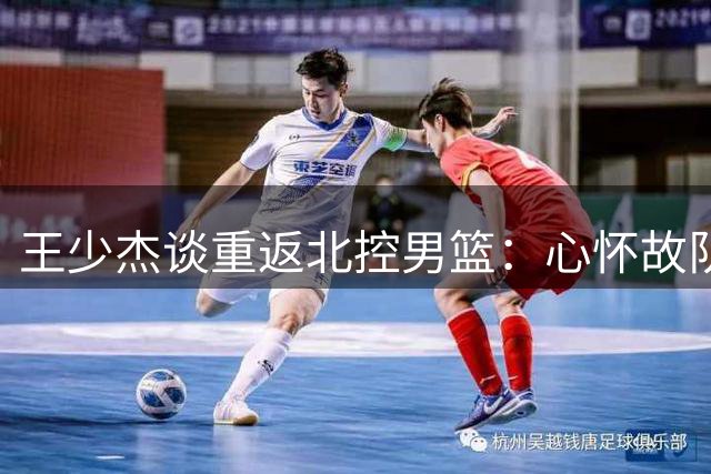 王少杰谈重返北控男篮：心怀故队精神 倍感温暖回归